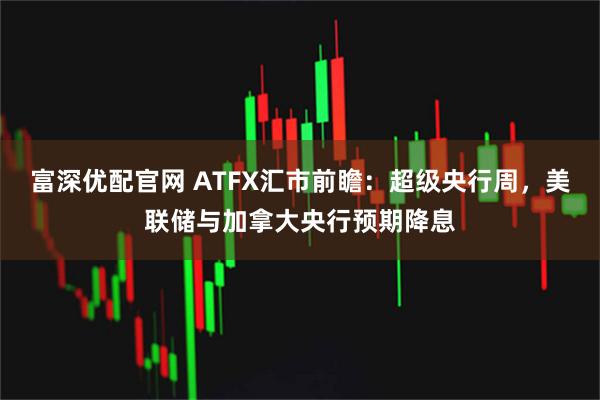 富深优配官网 ATFX汇市前瞻：超级央行周，美联储与加拿大央行预期降息