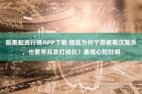 股票配资行情APP下载 魏延为何宁愿被蜀汉冤杀，也要带兵攻打杨仪？姜维心知肚明