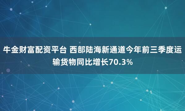牛金财富配资平台 西部陆海新通道今年前三季度运输货物同比增长70.3%
