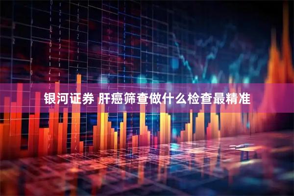 银河证券 肝癌筛查做什么检查最精准