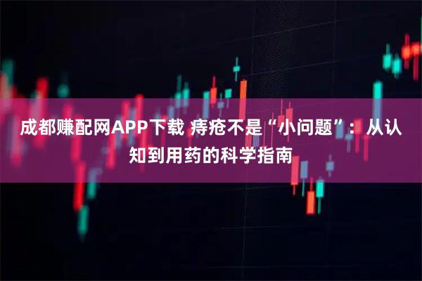 成都赚配网APP下载 痔疮不是“小问题”：从认知到用药的科学指南