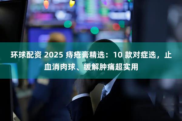 环球配资 2025 痔疮膏精选：10 款对症选，止血消肉球、缓解肿痛超实用