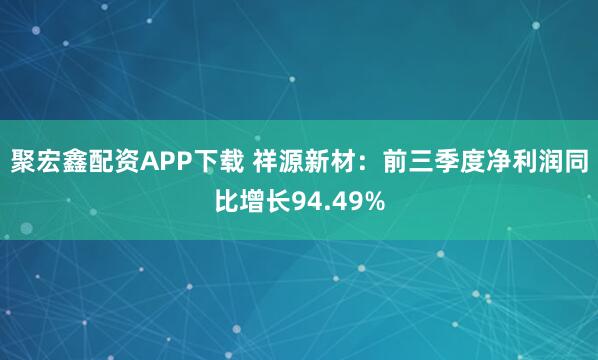 聚宏鑫配资APP下载 祥源新材：前三季度净利润同比增长94.49%