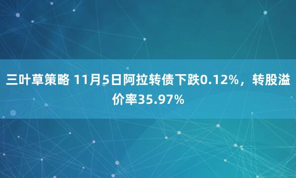 三叶草策略 11月5日阿拉转债下跌0.12%，转股溢价率35.97%
