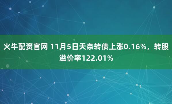 火牛配资官网 11月5日天奈转债上涨0.16%，转股溢价率122.01%