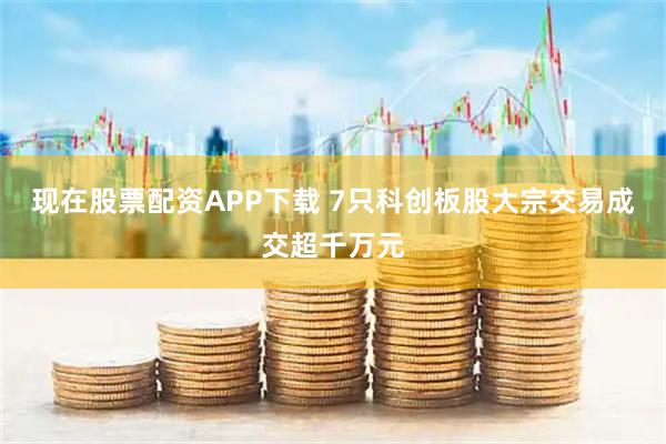 现在股票配资APP下载 7只科创板股大宗交易成交超千万元