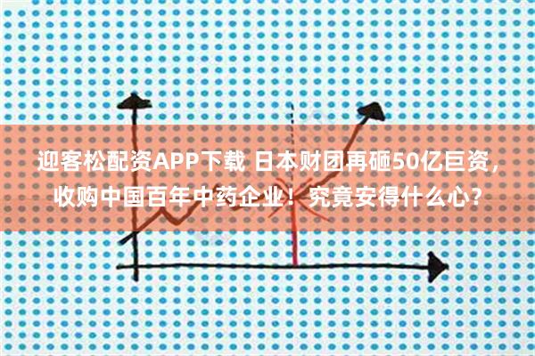 迎客松配资APP下载 日本财团再砸50亿巨资,收购中国百年中药企业!究竟安得什么心?
