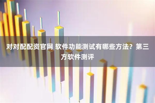 对对配配资官网 软件功能测试有哪些方法？第三方软件测评