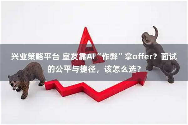 兴业策略平台 室友靠AI“作弊”拿offer？面试的公平与捷径，该怎么选？