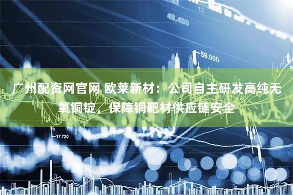 广州配资网官网 欧莱新材：公司自主研发高纯无氧铜锭，保障铜靶材供应链安全
