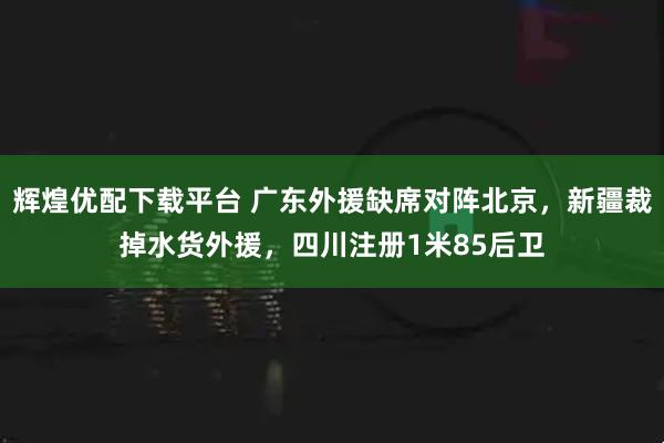 辉煌优配下载平台 广东外援缺席对阵北京，新疆裁掉水货外援，四川注册1米85后卫