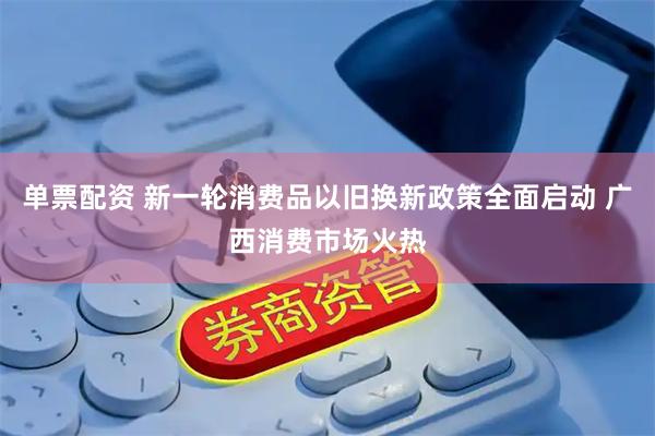 单票配资 新一轮消费品以旧换新政策全面启动 广西消费市场火热