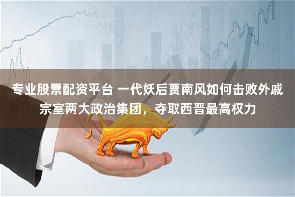 专业股票配资平台 一代妖后贾南风如何击败外戚宗室两大政治集团，夺取西晋最高权力