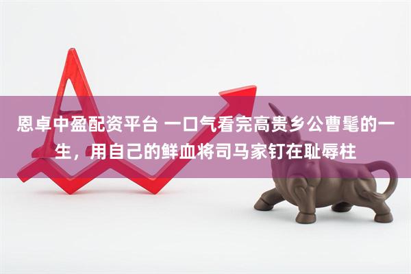 恩卓中盈配资平台 一口气看完高贵乡公曹髦的一生，用自己的鲜血将司马家钉在耻辱柱