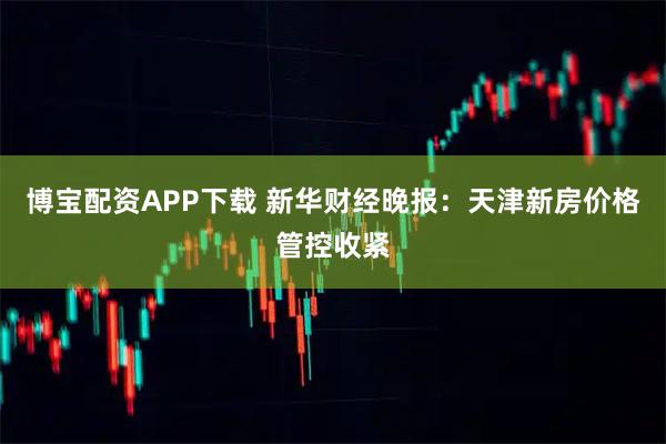 博宝配资APP下载 新华财经晚报：天津新房价格管控收紧