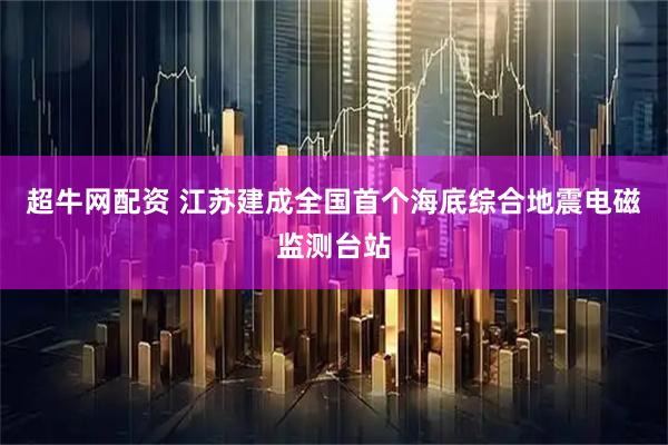 超牛网配资 江苏建成全国首个海底综合地震电磁监测台站