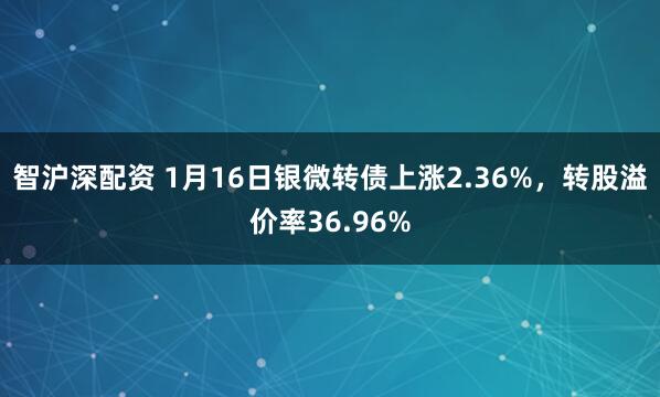 智沪深配资 1月16日银微转债上涨2.36%，转股溢价率36.96%
