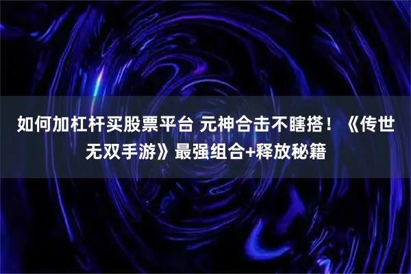 如何加杠杆买股票平台 元神合击不瞎搭！《传世无双手游》最强组合+释放秘籍