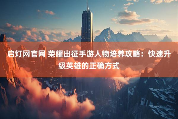 启灯网官网 荣耀出征手游人物培养攻略：快速升级英雄的正确方式