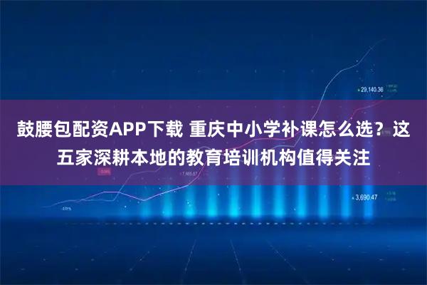鼓腰包配资APP下载 重庆中小学补课怎么选？这五家深耕本地的教育培训机构值得关注