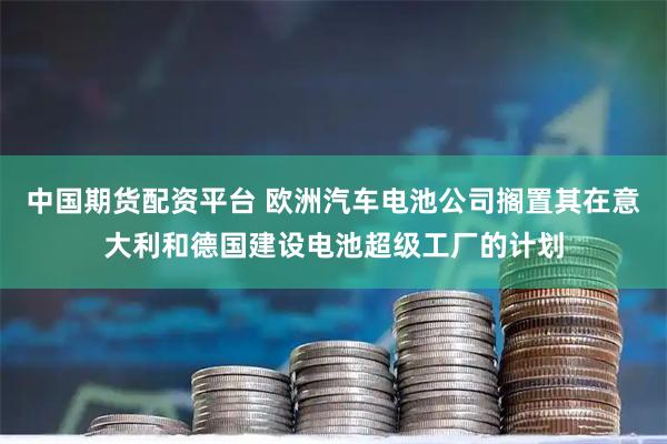 中国期货配资平台 欧洲汽车电池公司搁置其在意大利和德国建设电池超级工厂的计划