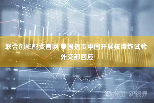 联合创融配资官网 美国指责中国开展核爆炸试验 外交部回应