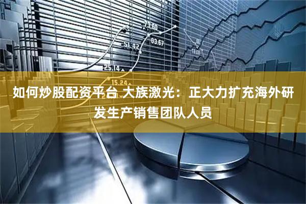 如何炒股配资平台 大族激光：正大力扩充海外研发生产销售团队人员