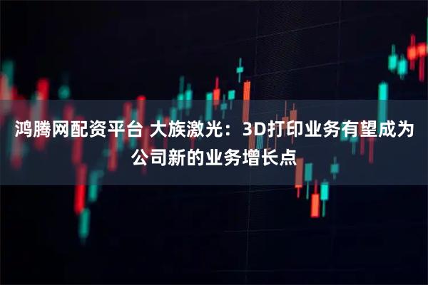 鸿腾网配资平台 大族激光：3D打印业务有望成为公司新的业务增长点