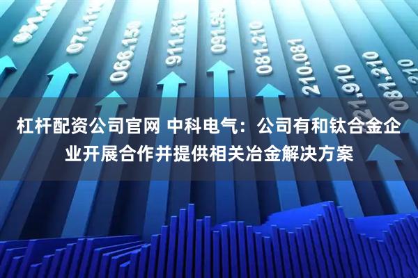 杠杆配资公司官网 中科电气：公司有和钛合金企业开展合作并提供相关冶金解决方案