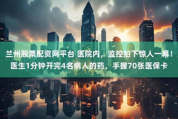 兰州股票配资网平台 医院内，监控拍下惊人一幕！医生1分钟开完4名病人的药，手握70张医保卡