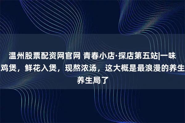 温州股票配资网官网 青春小店·探店第五站|一味鲜花鸡煲,鲜花入煲,现熬浓汤,这大概是最浪漫的养生局了