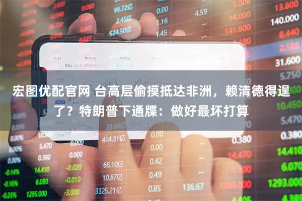 宏图优配官网 台高层偷摸抵达非洲，赖清德得逞了？特朗普下通牒：做好最坏打算